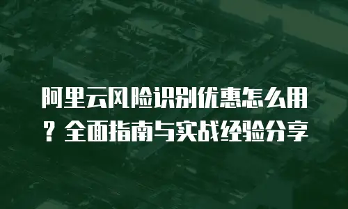 阿里云风险识别优惠怎么用？全面指南与实战经验分享