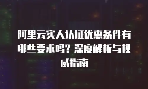 阿里云实人认证优惠条件有哪些要求吗？深度解析与权威指南