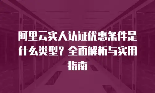 阿里云实人认证优惠条件是什么类型？全面解析与实用指南  