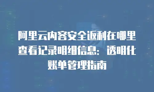 阿里云内容安全返利在哪里查看记录明细信息：透明化账单管理指南