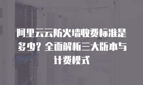 阿里云云防火墙收费标准是多少？全面解析三大版本与计费模式