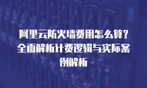 阿里云防火墙费用怎么算？全面解析计费逻辑与实际案例解析
