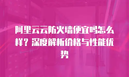 阿里云云防火墙便宜吗怎么样？深度解析价格与性能优势