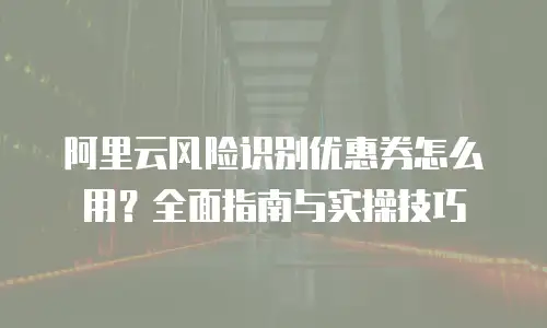 阿里云风险识别优惠券怎么用？全面指南与实操技巧