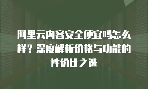 阿里云内容安全便宜吗怎么样？深度解析价格与功能的性价比之选