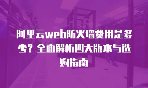 阿里云web防火墙费用是多少？全面解析四大版本与选购指南