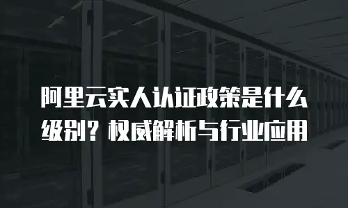阿里云实人认证政策是什么级别？权威解析与行业应用  