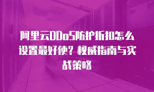阿里云DDoS防护折扣怎么设置最好使？权威指南与实战策略