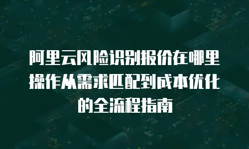 阿里云风险识别报价在哪里操作从需求匹配到成本优化的全流程指南