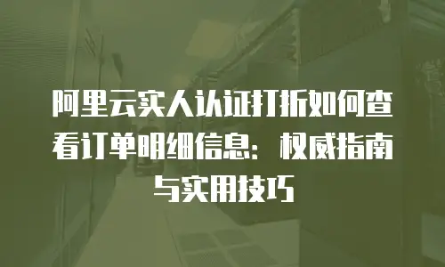 阿里云实人认证打折如何查看订单明细信息：权威指南与实用技巧