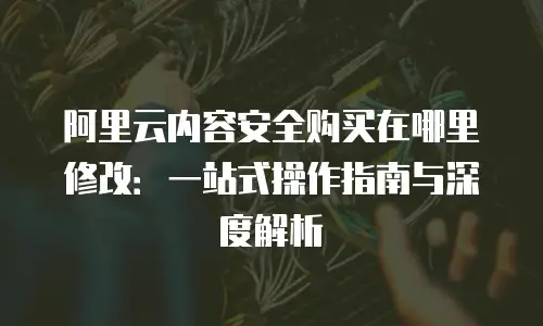 阿里云内容安全购买在哪里修改：一站式操作指南与深度解析