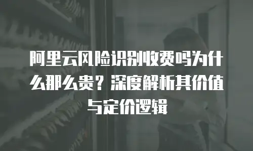 阿里云风险识别收费吗为什么那么贵？深度解析其价值与定价逻辑