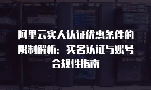 阿里云实人认证优惠条件的限制解析：实名认证与账号合规性指南