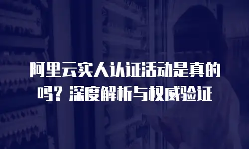 阿里云实人认证活动是真的吗？深度解析与权威验证