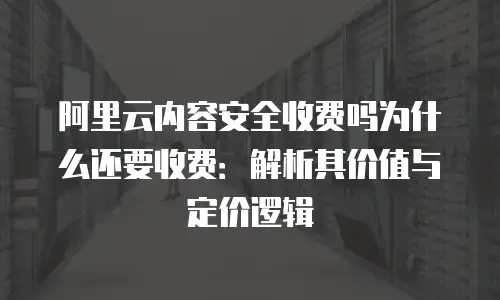 阿里云内容安全收费吗为什么还要收费：解析其价值与定价逻辑