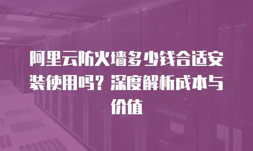 阿里云防火墙多少钱合适安装使用吗？深度解析成本与价值  