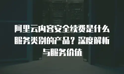 阿里云内容安全续费是什么服务类别的产品？深度解析与服务价值