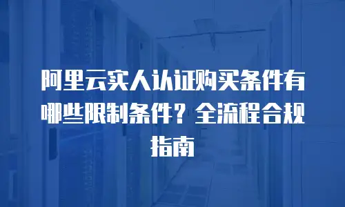 阿里云实人认证购买条件有哪些限制条件？全流程合规指南