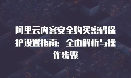 阿里云内容安全购买密码保护设置指南：全面解析与操作步骤