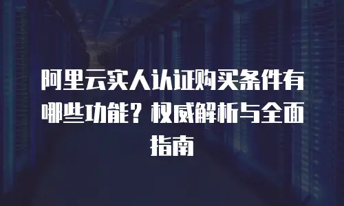 阿里云实人认证购买条件有哪些功能？权威解析与全面指南  