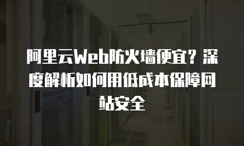 阿里云Web防火墙便宜？深度解析如何用低成本保障网站安全