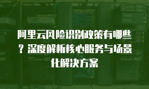 阿里云风险识别政策有哪些？深度解析核心服务与场景化解决方案