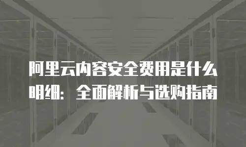 阿里云内容安全费用是什么明细：全面解析与选购指南