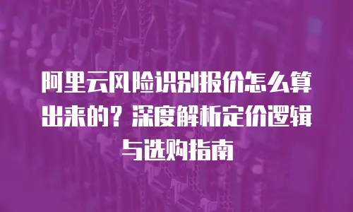 阿里云风险识别报价怎么算出来的？深度解析定价逻辑与选购指南