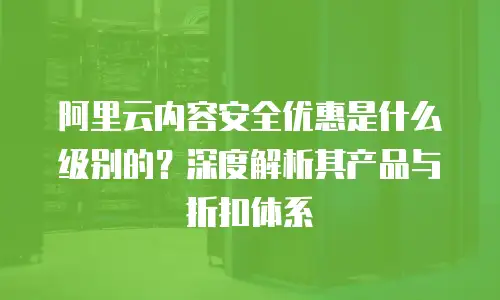 阿里云内容安全优惠是什么级别的？深度解析其产品与折扣体系