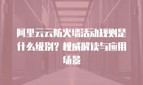阿里云云防火墙活动规则是什么级别？权威解读与应用场景 