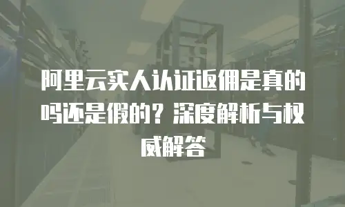 阿里云实人认证返佣是真的吗还是假的？深度解析与权威解答