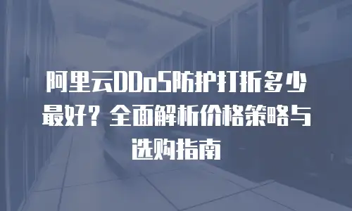 阿里云DDoS防护打折多少最好？全面解析价格策略与选购指南