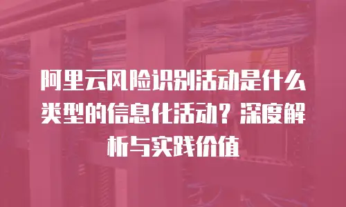 阿里云风险识别活动是什么类型的信息化活动？深度解析与实践价值