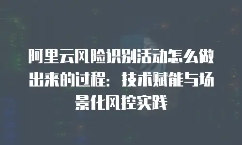 阿里云风险识别活动怎么做出来的过程：技术赋能与场景化风控实践