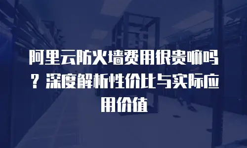 阿里云防火墙费用很贵嘛吗？深度解析性价比与实际应用价值