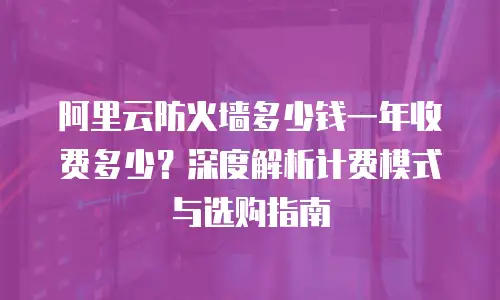 阿里云防火墙多少钱一年收费多少？深度解析计费模式与选购指南