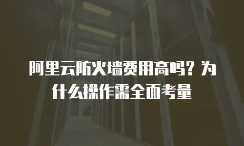 阿里云防火墙费用高吗？为什么操作需全面考量