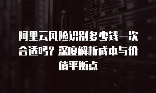 阿里云风险识别多少钱一次合适吗？深度解析成本与价值平衡点