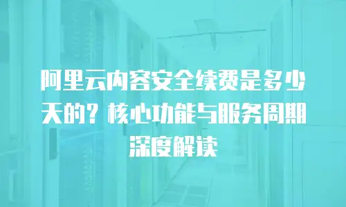 阿里云内容安全续费是多少天的？核心功能与服务周期深度解读  