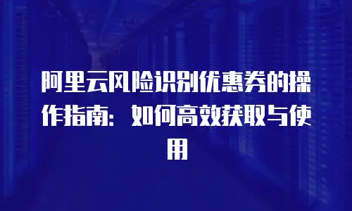 阿里云风险识别优惠券的操作指南：如何高效获取与使用