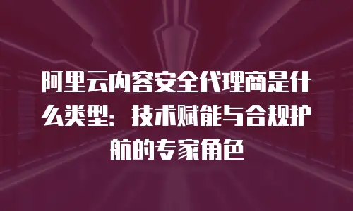 阿里云内容安全代理商是什么类型：技术赋能与合规护航的专家角色