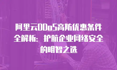 阿里云DDoS高防优惠条件全解析：护航企业网络安全的明智之选
