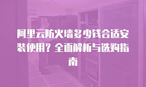 阿里云防火墙多少钱合适安装使用？全面解析与选购指南