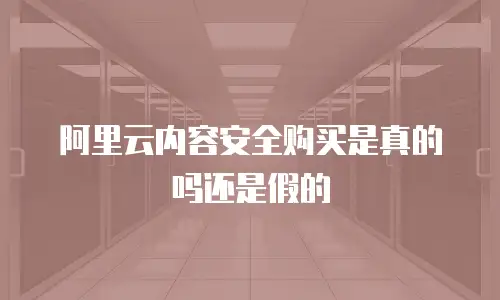 阿里云内容安全购买是真的吗还是假的