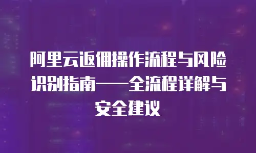 阿里云返佣操作流程与风险识别指南——全流程详解与安全建议