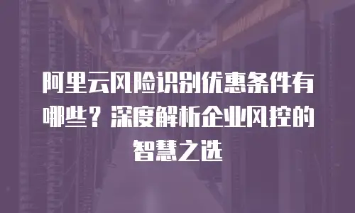 阿里云风险识别优惠条件有哪些？深度解析企业风控的智慧之选
