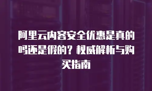 阿里云内容安全优惠是真的吗还是假的？权威解析与购买指南