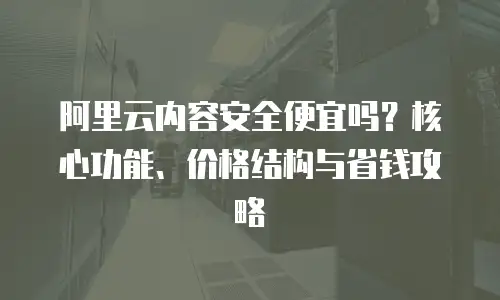 阿里云内容安全便宜吗？核心功能、价格结构与省钱攻略  