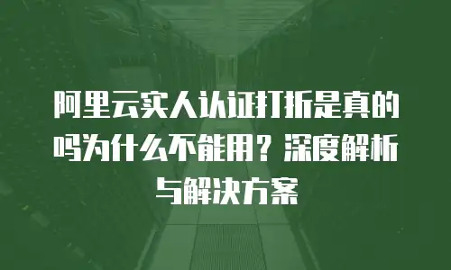 阿里云实人认证打折是真的吗为什么不能用？深度解析与解决方案