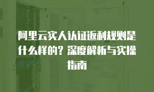 阿里云实人认证返利规则是什么样的？深度解析与实操指南